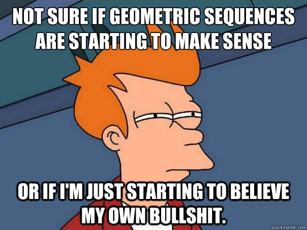 Not sure if geometric sequences are starting to make sense Or if I'm just starting to believe my own bullshit.  Futurama Fry