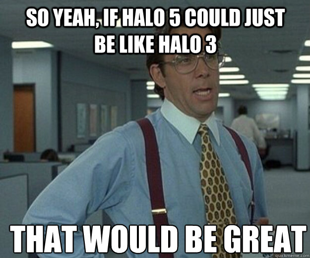 So yeah, if Halo 5 could just be like Halo 3 THAT WOULD BE GREAT  that would be great