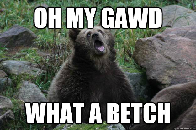 oh my gawd what a betch - oh my gawd what a betch  oh my gawd bear