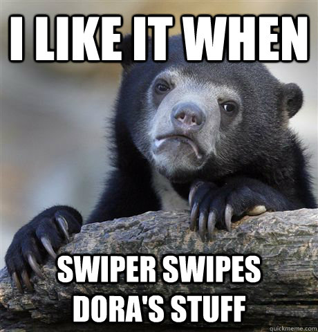 I like it when Swiper swipes dora's stuff  Confession Bear