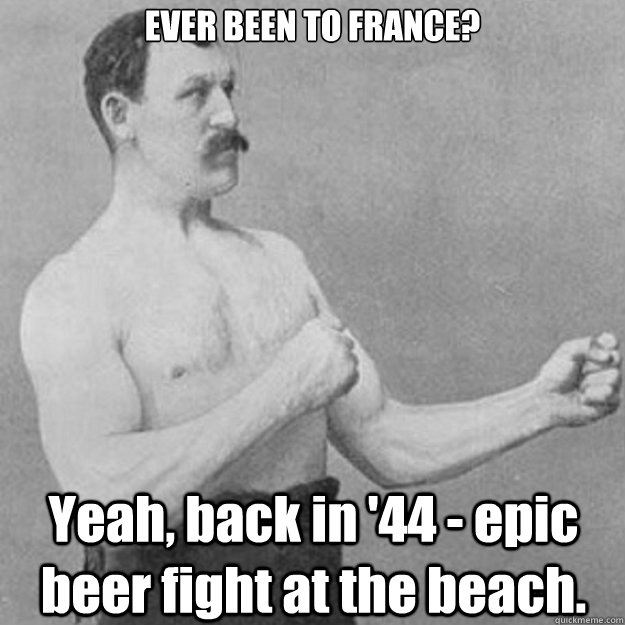 EVER BEEN TO FRANCE? Yeah, back in '44 - epic beer fight at the beach.  overly manly man