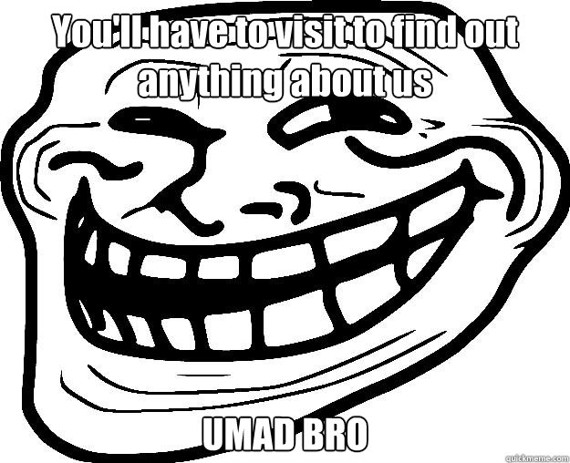 You'll have to visit to find out anything about us UMAD BRO  Trollface