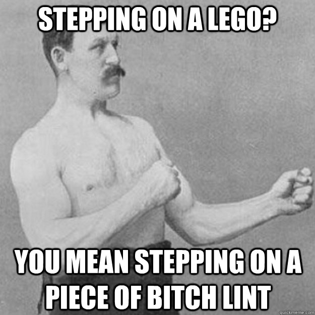 stepping on a lego? you mean stepping on a piece of bitch lint  overly manly man