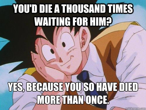 You'd die a thousand times waiting for him? Yes, because you SO have died more than once.  Condescending Goku