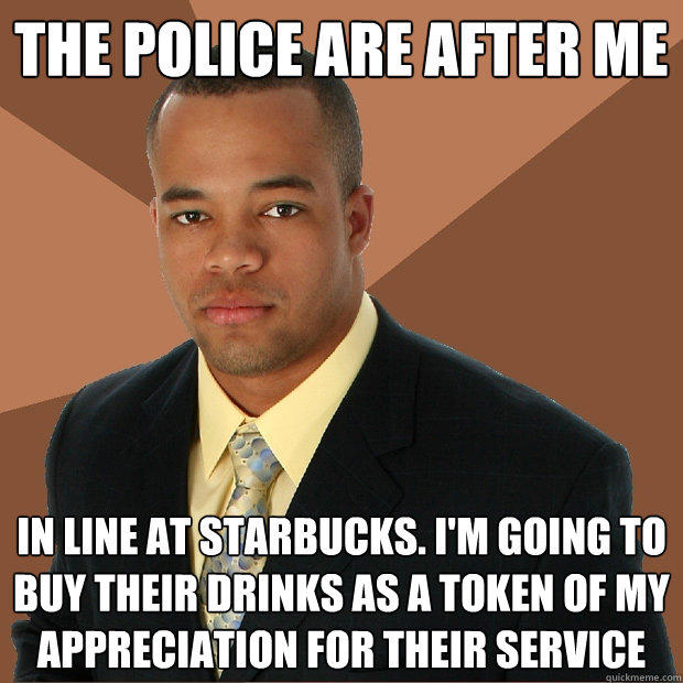 the police are after me in line at starbucks. i'm going to buy their drinks as a token of my appreciation for their service  Successful Black Man