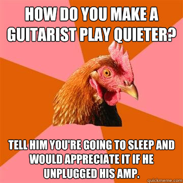 How do you make a guitarist play quieter? Tell him you're going to sleep and would appreciate it if he unplugged his amp.  Anti-Joke Chicken