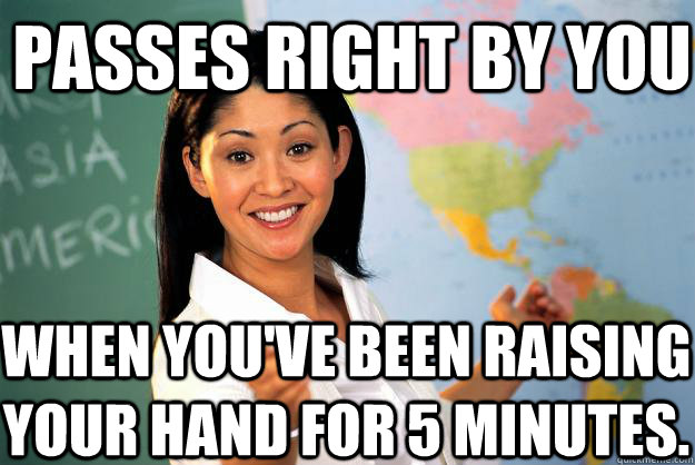 Passes right by you When you've been raising your hand for 5 minutes. - Passes right by you When you've been raising your hand for 5 minutes.  Unhelpful High School Teacher