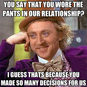 YOU SAY THAT YOU WORE THE PANTS IN OUR RELATIONSHIP? I GUESS THATS BECAUSE YOU MADE SO MANY DECISIONS FOR US - YOU SAY THAT YOU WORE THE PANTS IN OUR RELATIONSHIP? I GUESS THATS BECAUSE YOU MADE SO MANY DECISIONS FOR US  Condescending Wonka