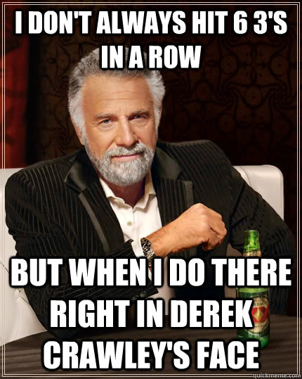 I don't always hit 6 3's in a row  But when i do there right in derek crawley's face   The Most Interesting Man In The World