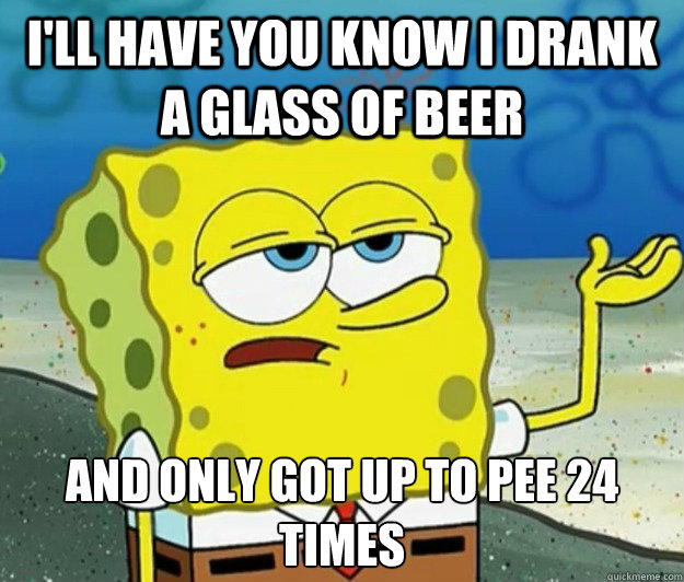 I'll have you know I drank a glass of beer and only got up to pee 24 times  Tough Spongebob