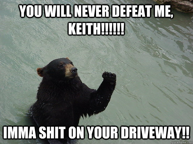 YOU WILL NEVER DEFEAT ME, KEITH!!!!!! IMMA SHIT ON YOUR DRIVEWAY!!  Vengeful Bear