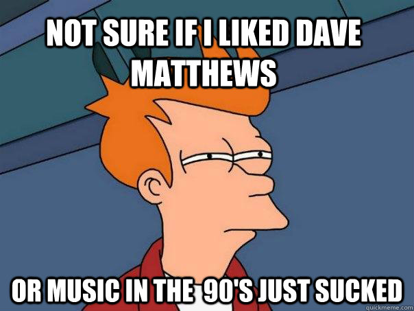 Not sure if I liked Dave Matthews  Or music in the  90's just sucked  Futurama Fry