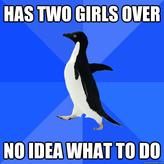 Has two girls over no idea what to do  Socially Awkward Penguin