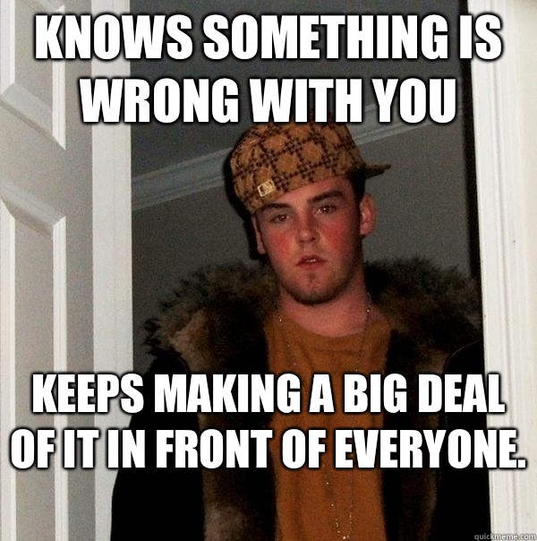 Knows something is wrong with you Keeps making a big deal of it in front of everyone.   Scumbag Steve