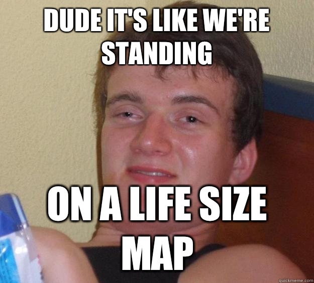 Dude it's like we're standing  On a life size map  10 Guy