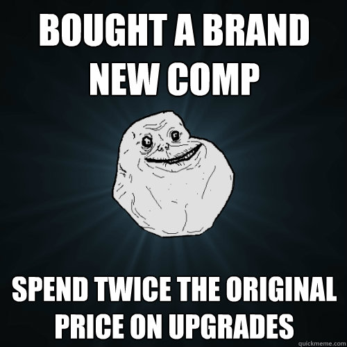 Bought a brand new comp Spend twice the original price on upgrades  Forever Alone