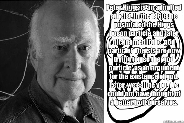 Peter Higgs is an admitted atheist. In the 1960s he postulated the Higgs boson particle and later nicknamed it the 'god particle.' Theists are now trying to use the 'god particle' as an argument for the existence of god. Peter, we salute you. We could not - Peter Higgs is an admitted atheist. In the 1960s he postulated the Higgs boson particle and later nicknamed it the 'god particle.' Theists are now trying to use the 'god particle' as an argument for the existence of god. Peter, we salute you. We could not  peter higgs