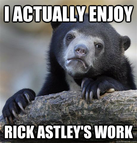 I actually enjoy Rick Astley's work  Confession Bear