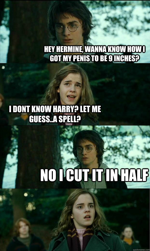 Hey Hermine, wanna know how i got my penis to be 9 inches? I dont know Harry? Let me guess..a spell? No i cut it in half  Horny Harry