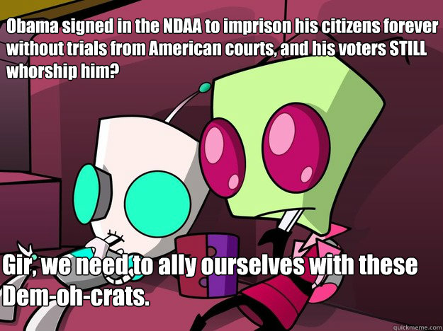 Obama signed in the NDAA to imprison his citizens forever without trials from American courts, and his voters STILL whorship him? Gir, we need to ally ourselves with these Dem-oh-crats.  Confused Invader Zim