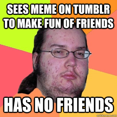 Sees meme on tumblr to make fun of friends Has no friends  Butthurt Dweller