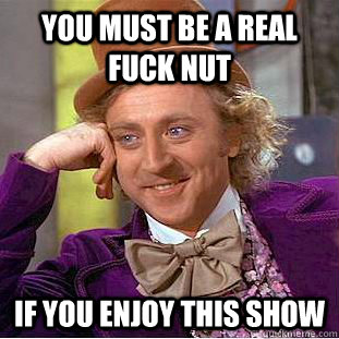 You must be a real fuck nut  If you enjoy this show  Condescending Wonka