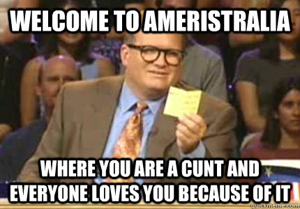 WELCOME TO Ameristralia where you are a cunt and everyone loves you because of it  Whose Line