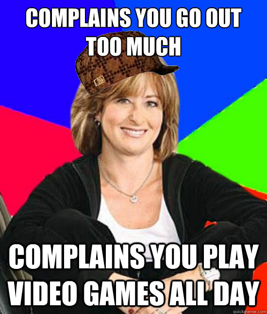 complains you go out too much complains you play video games all day  