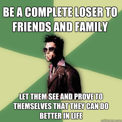 be a complete loser to friends and family let them see and prove to themselves that they can do better in life  Helpful Tyler Durden