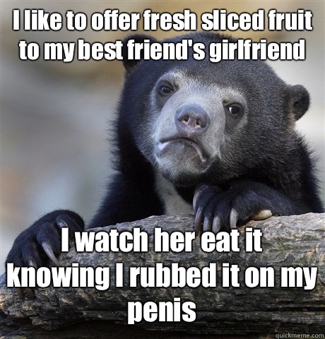 I like to offer fresh sliced fruit to my best friend's girlfriend I watch her eat it knowing I rubbed it on my penis  Confession Bear