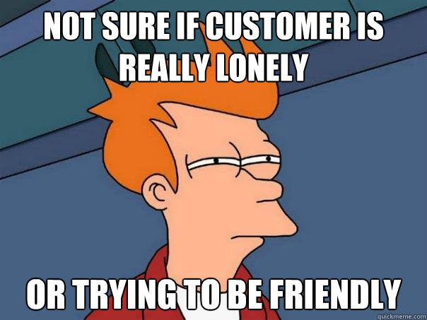 Not sure if customer is really lonely Or trying to be friendly - Not sure if customer is really lonely Or trying to be friendly  Futurama Fry