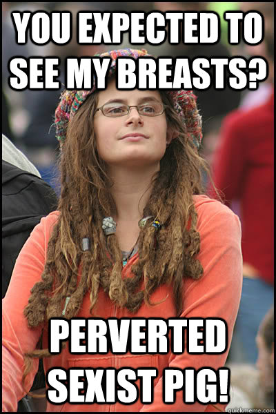 you expected to see my breasts? perverted sexist pig!  College Liberal