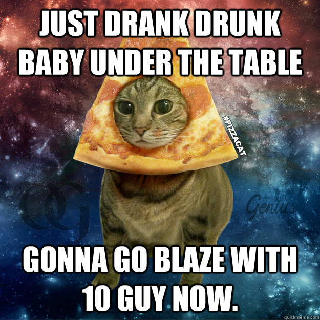 Just drank drunk baby under the table gonna go blaze with 10 Guy now.  PIZZACAT