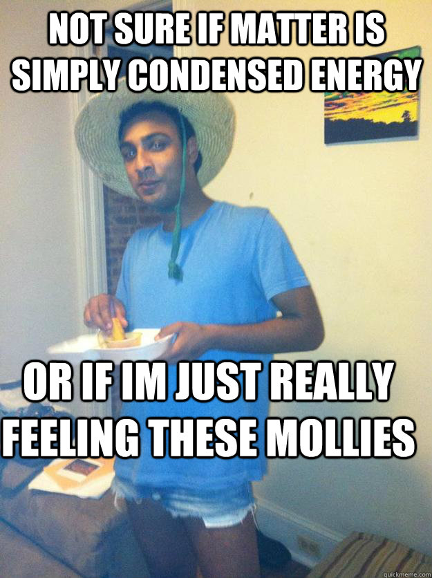 Not sure if matter is simply condensed energy or if Im just really feeling these mollies  