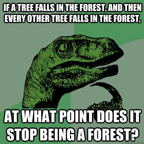 If a tree falls in the forest, and then every other tree falls in the forest, at what point does it stop being a forest?  Philosoraptor