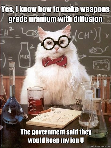 Yes, I know how to make weapons grade uranium with diffusion The government said they
would keep my ion U - Yes, I know how to make weapons grade uranium with diffusion The government said they
would keep my ion U  Chemistry Cat