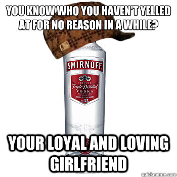 You know who you haven't yelled at for no reason in a while? Your loyal and loving girlfriend   Scumbag Alcohol