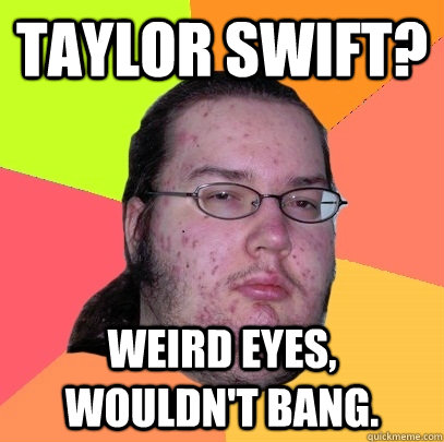 Taylor Swift? Weird eyes, wouldn't bang. - Taylor Swift? Weird eyes, wouldn't bang.  Butthurt Dweller