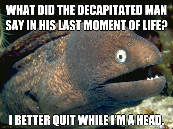 What did the decapitated man say in his last moment of life? I better quit while I'm a head. - What did the decapitated man say in his last moment of life? I better quit while I'm a head.  Bad Joke Eel