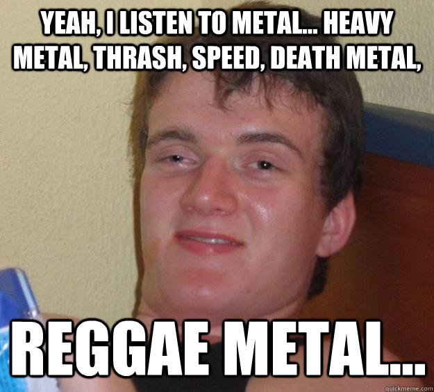 Yeah, I listen to metal... heavy metal, thrash, speed, death metal,  reggae metal...  10 Guy