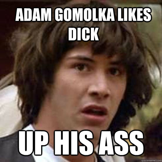 ADAM GOMOLKA LIKES DICK  UP HIS ASS - ADAM GOMOLKA LIKES DICK  UP HIS ASS  conspiracy keanu