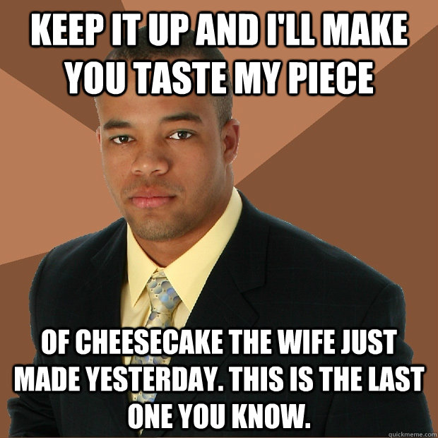 keep it up and i'll make you taste my piece of cheesecake the wife just made yesterday. this is the last one you know. - keep it up and i'll make you taste my piece of cheesecake the wife just made yesterday. this is the last one you know.  Successful Black Man