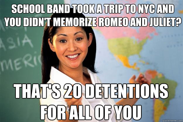 school band took a trip to NYC and you didn't memorize romeo and juliet? that's 20 detentions for all of you  Unhelpful High School Teacher