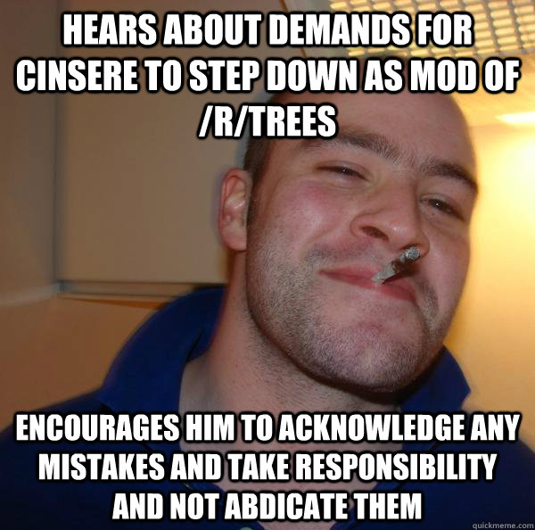 Hears about demands for cinsere to step down as mod of /r/trees Encourages him to acknowledge any mistakes and take responsibility and not abdicate them - Hears about demands for cinsere to step down as mod of /r/trees Encourages him to acknowledge any mistakes and take responsibility and not abdicate them  Misc