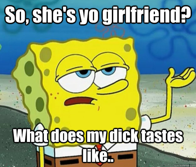 So, she's yo girlfriend?  What does my dick tastes like..  Tough Spongebob