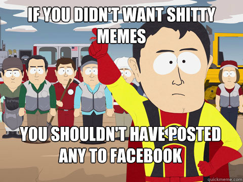 if you didn't want shitty memes you shouldn't have posted any to facebook  Captain Hindsight