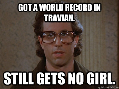 Got a world record in travian. Still gets no girl.  Hipster Seinfeld