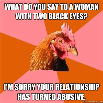 What do you say to a woman with two black eyes? I'm sorry your relationship has turned abusive.   Anti-Joke Chicken