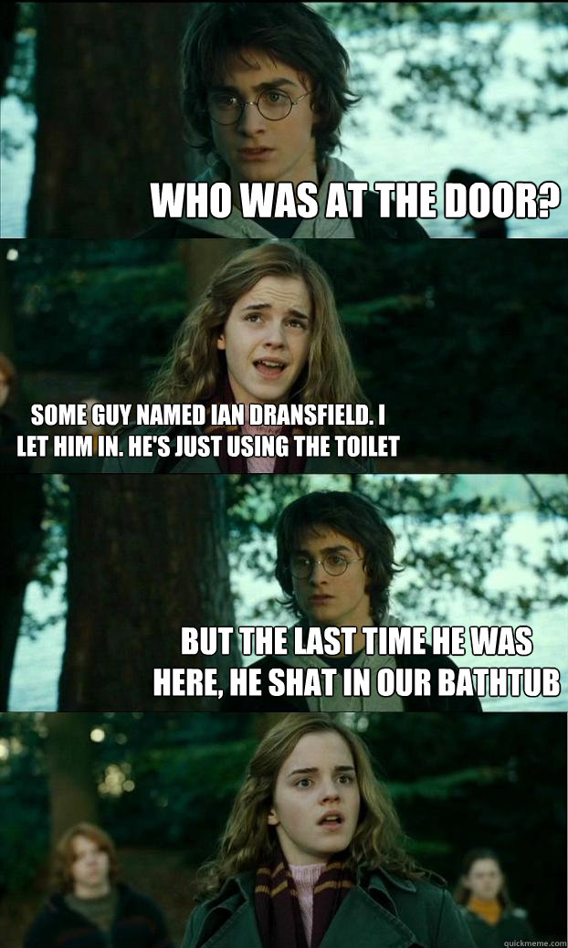 who was at the door? some guy named ian dransfield. i let him in. he's just using the toilet but the last time he was here, he shat in our bathtub  Horny Harry