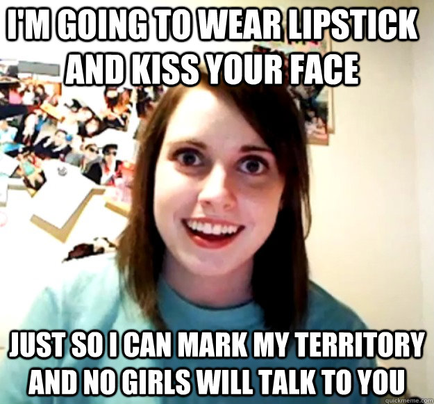 I'm going to wear lipstick and kiss your face just so i can mark my territory and no girls will talk to you  Overly Attached Girlfriend